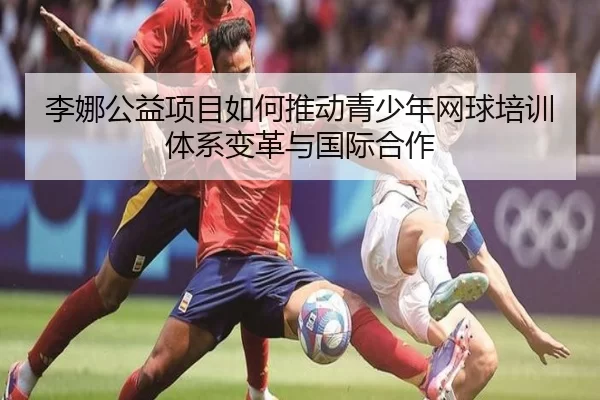 李娜公益项目如何推动青少年网球培训体系变革与国际合作